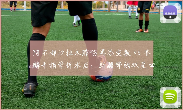 阿不都沙拉木膝伤再添变数 vs 齐麟手指骨折术后，新疆锋线双星回归时间悬而未决