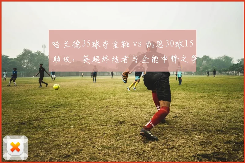 哈兰德35球夺金靴 vs 凯恩30球15助攻，英超终结者与全能中锋之争